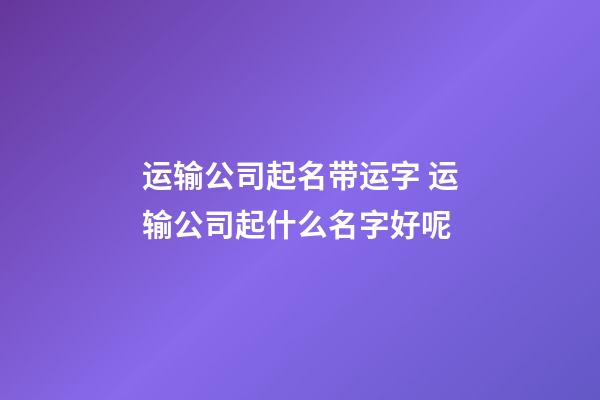 运输公司起名带运字 运输公司起什么名字好呢